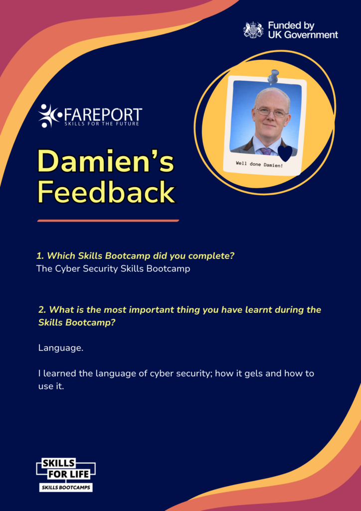 Graphic titled Damien’s Feedback from Fareport Skills Bootcamps. It features a photo of Damien and text explaining he completed the Cyber Security Skills Bootcamp. He shares that the most important thing he learned was the language of cyber security and how it works in practice. The graphic includes Fareport branding and a UK Government funded badge.
